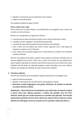 104
•	 impedir o movimento de um adversário com contato;
•	 cuspir em um adversário.
Ver também as faltas da regra 3 (três)
Tocar a bola com a mão
Tocar a bola com as mãos implica o ato deliberado de um jogador tocar a bola com
as mãos ou com os braços.
Devem ser considerados os seguintes critérios:
•	 o movimento da mão em direção à bola (e não a bola em direção à mão);
•	 a distância entre o jogador e a bola (bola inesperada);
•	 a posição da mão não pressupõe necessariamente uma infração;
•	 tocar a bola com um objeto que estiver sendo segurado com a mão (peça de
vestuário, caneleira, etc.) é infração;
•	 tocar a bola com um objeto jogado com a mão (chuteira, caneleira, etc.) também
constitui infração.
Fora da sua própria área penal, o goleiro está sujeito às mesmas restrições que os
demais jogadores para tocar a bola com as mãos. No interior da sua própria área
penal o goleiro não pode ser punido com tiro livre direto por tocar a bola com a mão.
Também não lhe pode ser aplicada qualquer sanção disciplinar por isso. Poderá,
todavia, ser punido por infração de mão com tiro livre indireto.
2.	 Tiro livre indireto
Um tiro livre indireto será concedido à equipe adversária de um jogador que:
•	 jogar de maneira perigosa;
•	 impedir o movimento de um adversário sem qualquer contato;
•	 discordar usando linguagem e/ou gestos ofensivos, de insulto ou abusivo
ou outras ofensas verbais;
(Explicação – O(s) texto(s) acrescentado(s) e que está/estão em negrito visa(m)
a tornar claro que: ofensas gestuais e verbais são punidas com tiro livre
indireto, ainda que um cartão amarelo ou vermelho seja aplicado. Tem havido
equivocadas punições de tiros livres direto por ofensas dessa natureza contra
oficiais de arbitragem, mas isso só pode ocorrer quando a ofensa for física ).
 