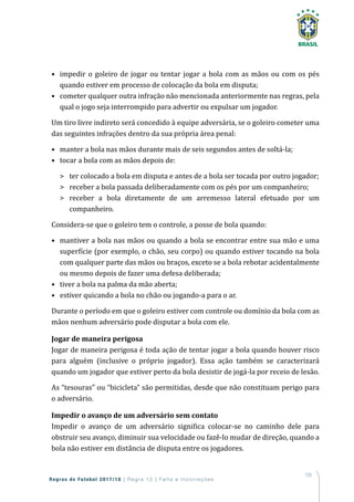 105
Regras de Futebol 2017/18 | Regra 12 | Falta e Incorreções
•	 impedir o goleiro de jogar ou tentar jogar a bola com as mãos ou com os pés
quando estiver em processo de colocação da bola em disputa;
•	 cometer qualquer outra infração não mencionada anteriormente nas regras, pela
qual o jogo seja interrompido para advertir ou expulsar um jogador.
Um tiro livre indireto será concedido à equipe adversária, se o goleiro cometer uma
das seguintes infrações dentro da sua própria área penal:
•	 manter a bola nas mãos durante mais de seis segundos antes de soltá-la;
•	 tocar a bola com as mãos depois de:
	 ter colocado a bola em disputa e antes de a bola ser tocada por outro jogador;
	 receber a bola passada deliberadamente com os pés por um companheiro;
	 receber a bola diretamente de um arremesso lateral efetuado por um
companheiro.
Considera-se que o goleiro tem o controle, a posse de bola quando:
•	 mantiver a bola nas mãos ou quando a bola se encontrar entre sua mão e uma
superfície (por exemplo, o chão, seu corpo) ou quando estiver tocando na bola
com qualquer parte das mãos ou braços, exceto se a bola rebotar acidentalmente
ou mesmo depois de fazer uma defesa deliberada;
•	 tiver a bola na palma da mão aberta;
•	 estiver quicando a bola no chão ou jogando-a para o ar.
Durante o período em que o goleiro estiver com controle ou domínio da bola com as
mãos nenhum adversário pode disputar a bola com ele.
Jogar de maneira perigosa
Jogar de maneira perigosa é toda ação de tentar jogar a bola quando houver risco
para alguém (inclusive o próprio jogador). Essa ação também se caracterizará
quando um jogador que estiver perto da bola desistir de jogá-la por receio de lesão.
As “tesouras” ou “bicicleta” são permitidas, desde que não constituam perigo para
o adversário.
Impedir o avanço de um adversário sem contato
Impedir o avanço de um adversário significa colocar-se no caminho dele para
obstruir seu avanço, diminuir sua velocidade ou fazê-lo mudar de direção, quando a
bola não estiver em distância de disputa entre os jogadores.
 