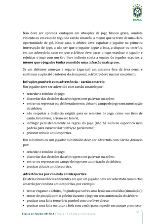 107
Regras de Futebol 2017/18 | Regra 12 | Falta e Incorreções
Não deve ser aplicada vantagem em situações de jogo brusco grave, conduta
violenta ou em caso de segundo cartão amarelo, a menos que se trate de uma clara
oportunidade de gol. Neste caso, o árbitro deve expulsar o jogador na primeira
interrupção de jogo, a não ser que o jogador jogue a bola, a dispute ou interfira
em um adversário, caso em que o árbitro deve parar o jogo, expulsar o jogador e
reiniciar o jogo com um tiro livre indireto conta a equipe do jogador expulso, a
menos que o jogador tenha cometido uma infração mais grave.
Se um defensor começar a segurar (agarrar) um atacante fora da área penal e
continuar a ação até o interior da área penal, o árbitro deve marcar um pênalti.
Infrações puníveis com advertência – cartão amarelo
Um jogador deve ser advertido com cartão amarelo por:
•	 retardar o reinício do jogo;
•	 discordar das decisões da arbitragem com palavras ou ações;
•	 entrar ou regressar ou, deliberadamente, deixar o campo de jogo sem autorização
do árbitro;
•	 não respeitar a distância exigida para os reinícios de jogo, como nos tiros de
canto, tiros livres, arremesso lateral;
•	 infringir persistentemente as regras do jogo (não há número específico nem
padrão para caracterizar “infração persistente”;
•	 praticar atitude antidesportiva.
Um substituto ou um jogador substituído deve ser advertido com Cartão Amarelo
por:
•	 retardar o reinício do jogo;
•	 discordar das decisões da arbitragem com palavras ou ações;
•	 entrar ou regressar no campo de jogo sem autorização do árbitro;
•	 praticar atitude antidesportiva.
Advertências por conduta antidesportiva
Existem circunstâncias diferentes em que um jogador deve ser advertido com cartão
amarelo por conduta antidesportiva, por exemplo:
•	 tentar enganar o árbitro, fingindo que sofreu uma lesão ou uma falta (simulação);
•	 trocar de posição com o goleiro durante o jogo ou sem autorização do árbitro;
•	 praticar uma falta temerária punível com tiro livre direto;
•	 praticar uma falta ou tocar a bola com a mão para impedir um ataque promissor;
 