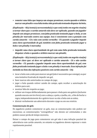 108
•	 cometer uma falta que impeça um ataque promissor, exceto quando o árbitro
marcar um pênalti e essa falta tenha sido praticada tentando disputar da bola;
(Explicação – O(s) texto(s) acrescentado(s) e que está/estão em negrito visa(m)
a tornar claro que: o cartão amarelo não deve ser aplicado, quando um jogador
impede um ataque promissor, com falta praticada tentando jogar a bola, se um
pênalty for marcado contra sua equipe. Isso é consistente com a punição com
cartão amarelo - CA e não com cartão vermelho - CV, quando o jogador impede
uma clara oportunidade de gol, também com falta praticada tentando jogar a
bola e um pênalty é marcado).
•	 impedir uma clara oportunidade de gol com uma falta praticada tentando
disputar a bola e quando o árbitro marcar um pênalti;
(Explicação – O(s) texto(s) acrescentado(s) e que está/estão em negrito visa(m)
a tornar claro que: só deve ser aplicado o cartão amarelo - CA e não cartão
vermelho - CV, quando o jogador impede uma clara oportunidade de gol, com
falta praticada tentando jogar a bola e um pênalty é marcado. Essa infração foi
incluída na lista das infrações puníveis com cartão amarelo - CA).
•	 tocar a bola com a mão para marcar um gol (não é necessário que consiga), ou por
uma tentativa frustrada de impedir um gol;
•	 fazer marcas não autorizadas no campo de jogo;
•	 jogar a bola quando estiver saindo do campo, após receber a autorização do
árbitro para sair;
•	 mostrar falta de respeito ao jogo;
•	 utilizar um truque deliberadamente para passar a bola para seu goleiro (inclusive
quando executa um tiro livre) com a cabeça, o peito, o joelho, etc., a fim de burlar a
regra, independentemente de o goleiro tocar ou não a bola com as mãos;
•	 distrair verbalmente um adversário durante o jogo ou em seu reinício.
Comemoração de gols
Os jogadores podem comemorar os gols, mas as comemorações não podem ser
excessivas; as comemorações “coreográficas” não devem ser estimuladas e não
podem causar perda de tempo excessiva.
Deixar o campo de jogo para comemorar um gol não é uma infração passível de
advertência com cartão amarelo, no entanto os jogadores devem regressar o mais
rapidamente possível.
 