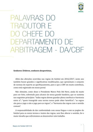 11
Regras de Futebol 2017/18
Senhores Árbitros, senhores desportistas,
Além das alterções ocorridas nas regras do futebol em 2016/2017, neste ano
também houve grandes e significativas modificações, que aproximam o conjunto
de normas do esporte ao aperfeiçoamento, para o que a CBF em muito contribuiu,
como está registrado em nosso portal.
Não obstante, como disse o Presidente Marco Polo Del Nero, ainda há muito
para ser feito, sobretudo para alcance de nossa grande bandeira, que se sustenta
nos seguintes princípios: “todas regras devem guardar plena coerência e harmonia
entre si”; “quem transgride uma norma nunca pode obter benefício”; “as regras
são para o jogo e não o jogo para as regras”; e “harmonia das regras com o sentido
comum”.
A responsabilidade de dar conformidade com nossa língua e com os jargões do
futebol para os novos termos e textos das regras, sem lhes alterar o sentido, foi o
maior desafio que enfrentamos ao desenvolver este trabalho.
PALAVRAS DO
TRADUTOR E
DO CHEFE DO
DEPARTAMENTO DE
ARBITRAGEM - DA/CBF
 