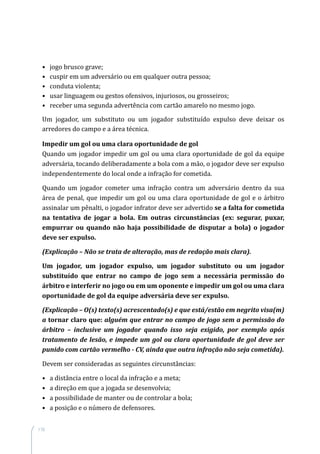 110
•	 jogo brusco grave;
•	 cuspir em um adversário ou em qualquer outra pessoa;
•	 conduta violenta;
•	 usar linguagem ou gestos ofensivos, injuriosos, ou grosseiros;
•	 receber uma segunda advertência com cartão amarelo no mesmo jogo.
Um jogador, um substituto ou um jogador substituído expulso deve deixar os
arredores do campo e a área técnica.
Impedir um gol ou uma clara oportunidade de gol
Quando um jogador impedir um gol ou uma clara oportunidade de gol da equipe
adversária, tocando deliberadamente a bola com a mão, o jogador deve ser expulso
independentemente do local onde a infração for cometida.
Quando um jogador cometer uma infração contra um adversário dentro da sua
área de penal, que impedir um gol ou uma clara oportunidade de gol e o árbitro
assinalar um pênalti, o jogador infrator deve ser advertido se a falta for cometida
na tentativa de jogar a bola. Em outras circunstâncias (ex: segurar, puxar,
empurrar ou quando não haja possibilidade de disputar a bola) o jogador
deve ser expulso.
(Explicação – Não se trata de alteração, mas de redação mais clara).
Um jogador, um jogador expulso, um jogador substituto ou um jogador
substituído que entrar no campo de jogo sem a necessária permissão do
árbitro e interferir no jogo ou em um oponente e impedir um gol ou uma clara
oportunidade de gol da equipe adversária deve ser expulso.
(Explicação – O(s) texto(s) acrescentado(s) e que está/estão em negrito visa(m)
a tornar claro que: alguém que entrar no campo de jogo sem a permissão do
árbitro – inclusive um jogador quando isso seja exigido, por exemplo após
tratamento de lesão, e impede um gol ou clara oportunidade de gol deve ser
punido com cartão vermelho - CV, ainda que outra infração não seja cometida).
Devem ser consideradas as seguintes circunstâncias:
•	 a distância entre o local da infração e a meta;
•	 a direção em que a jogada se desenvolvia;
•	 a possibilidade de manter ou de controlar a bola;
•	 a posição e o número de defensores.
 