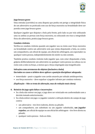 111
Regras de Futebol 2017/18 | Regra 12 | Falta e Incorreções
Jogo brusco grave
Uma entrada (carrinho) ou uma disputa que ponha em perigo a integridade física
de um adversário ou praticada com uso de força excessiva ou brutalidade deve ser
punida como jogo brusco grave.
Qualquer jogador que disputar a bola pela frente, pelo lado ou por trás utilizando
uma ou ambas as pernas com força excessiva, ou colocando em risco a integridade
física do adversário, pratica jogo brusco grave.
Conduta violenta
Verifica-se conduta violenta quando um jogador usa ou tenta usar força excessiva
ou brutalidade contra um adversário sem que esteja disputando a bola, ou contra
um companheiro, um oficial de equipe, um oficial de arbitragem, um espectador ou
qualquer outra pessoa, independentemente de existir ou não contato.
Também pratica conduta violenta todo jogador que, sem estar disputando a bola,
golpeia deliberadamente um adversário ou qualquer outra pessoa na cabeça ou no
rosto com a mão ou braço, a menos que a força empregada seja insignificante.
Infrações com arremesso de objetos (inclusive a bola)
Em todos os casos o árbitro deve aplicar a punição disciplinar adequada:
•	 temeridade – punir o jogador com cartão amarelo por atitude antidesportiva;
•	 uso força excessiva – deve expulsar o jogador infrator por conduta violenta.
(Explicação – Não se trata de alteração, mas de redação mais clara).
4.	 Reinício do jogo após faltas e incorreções
•	 Se a bola não estiver em jogo, o jogo deve ser reiniciado em conformidade com a
decisão tomada anteriormente;
•	 Se a bola estiver em jogo e o jogador cometer a infração dentro do campo de jogo
contra:
	 um adversário – tiro livre indireto, direto ou pênalti;
	 um companheiro, um substituto ou um jogador substituído, um jogador
expulso, um oficial de equipe ou um oficial de arbitragem – tiro livre direto ou
pênalti;
	 qualquer outra pessoa – bola ao chão.
 