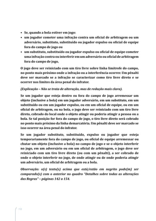 112
•	 Se, quando a bola estiver em jogo:
•	 um jogador cometer uma infração contra um oficial de arbitragem ou um
adversário, substituto, substituído ou jogador expulso ou oficial de equipe
fora do campo de jogo ou
•	 um substituto, substituído ou jogador expulso ou oficial de equipe cometer
uma infração contra ou interferir em um adversário ou oficial de arbitragem
fora do campo de jogo,
O jogo deve ser reiniciado com um tiro livre sobre linha limítrofe do campo,
no ponto mais próximo onde a infração ou a interferência ocorrer. Um pênalti
deve ser marcado se a infração se caracterizar como tiro livre direto e se
ocorrer nos limites da área penal do infrator.
(Explicação – Não se trata de alteração, mas de redação mais clara).
Se um jogador que esteja dentro ou fora do campo de jogo arremessar um
objeto (inclusive a bola) em um jogador adversário, em um substituto, em um
substituído ou em um jogador expulso, ou em um oficial de equipe, ou em um
oficial de arbitragem, ou na bola, o jogo deve ser reiniciado com um tiro livre
direto, cobrado do local onde o objeto atingir ou poderia atingir a pessoa ou a
bola. Se tal posição for fora do campo de jogo, o tiro livre direto será cobrado
no ponto mais próximo da linha demarcatória. Um pênalti deve ser marcado se
isso ocorrer na área penal do infrator.
Se um jogador substituto, substituído, expulso ou jogador que esteja
temporariamente fora do campo de jogo, ou oficial de equipe arremessar ou
chutar um objeto (inclusive a bola) no campo de jogo e se o objeto interferir
no jogo, em um adversário ou em um oficial de arbitragem, o jogo deve ser
reiniciado com um tiro livre direto (ou com um pênalti), a ser cobrado de
onde o objeto interferir no jogo, de onde atingir ou de onde poderia atingir
um adversário, um oficial de arbitragem ou a bola.
Observação: o(s) texto(s) acima que está/estão em negrito pode(m) ser
comparado(s) com o anterior no quadro “Detalhes sobre todas as alterações
das Regras” – páginas 142 a 154.
 
