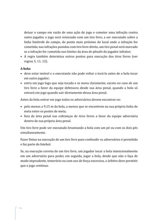 116
deixar o campo em razão de uma ação de jogo e cometer uma infração contra
outro jogador, o jogo será reiniciado com um tiro livre, a ser executado sobre a
linha limítrofe do campo, do ponto mais próximo do local onde a infração for
cometida; nas infrações punidas com tiro livre direto, um tiro penal será marcado
se a infração for cometida nos limites da área de pênalti do jogador infrator;
•	 A regra também determina outros pontos para execução dos tiros livres (ver
regras 3, 11, 12).
A bola:
•	 deve estar imóvel e o executante não pode voltar a tocá-la antes de a bola tocar
em outro jogador;
•	 entra em jogo logo que seja tocada e se mova claramente, exceto no caso de um
tiro livre a favor da equipe defensora desde sua área penal, quando a bola só
entrará em jogo quando sair diretamente dessa área penal.
Antes da bola entrar em jogo todos os adversários devem encontrar-se:
•	 pelo menos a 9,15 m da bola, a menos que se encontrem na sua própria linha de
meta entre os postes de meta;
•	 fora da área penal nas cobranças de tiros livres a favor da equipe adversária
dentro de sua própria área penal.
Um tiro livre pode ser executado levantando a bola com um pé ou com os dois pés
simultaneamente.
Fazer fintas na execução de um tiro livre para confundir os adversários é permitido
e faz parte do futebol.
Se, na execução correta de um tiro livre, um jogador tocar a bola intencionalmente
em um adversário para poder, em seguida, jogar a bola, desde que não o faça de
modo imprudente, temerário ou com uso de força excessiva, o árbitro deve permitir
que o jogo continue.
 