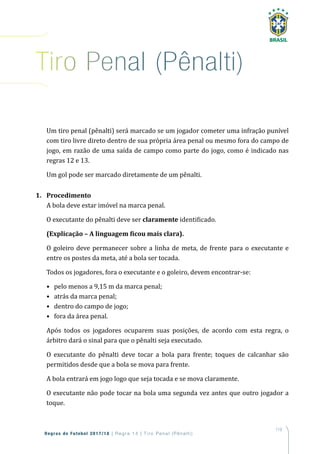 119
Regras de Futebol 2017/18 | Regra 14 | T iro Penal (Pênalti)
Um tiro penal (pênalti) será marcado se um jogador cometer uma infração punível
com tiro livre direto dentro de sua própria área penal ou mesmo fora do campo de
jogo, em razão de uma saída de campo como parte do jogo, como é indicado nas
regras 12 e 13.
Um gol pode ser marcado diretamente de um pênalti.
1. Procedimento
A bola deve estar imóvel na marca penal.
O executante do pênalti deve ser claramente identificado.
(Explicação – A linguagem ficou mais clara).
O goleiro deve permanecer sobre a linha de meta, de frente para o executante e
entre os postes da meta, até a bola ser tocada.
Todos os jogadores, fora o executante e o goleiro, devem encontrar-se:
• pelo menos a 9,15 m da marca penal;
• atrás da marca penal;
• dentro do campo de jogo;
• fora da área penal.
Após todos os jogadores ocuparem suas posições, de acordo com esta regra, o
árbitro dará o sinal para que o pênalti seja executado.
O executante do pênalti deve tocar a bola para frente; toques de calcanhar são
permitidos desde que a bola se mova para frente.
A bola entrará em jogo logo que seja tocada e se mova claramente.
O executante não pode tocar na bola uma segunda vez antes que outro jogador a
toque.
tiro Penal (Pênalti)
 