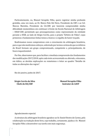 12
Particularmente, eu, Manoel Serapião Filho, quero registrar minha profunda
gratidão, uma vez mais, ao Dr. Marco Polo Del Nero, Presidente da CBF e ao Cel.
Marcos Marinho, Presidente da CA-CBF, por haverem compreendido minha
dificuldade momentânea em continuar à frente da Escola Nacional de Arbitragem
– ENAF-CBF, permitindo que prosseguíssemos como representante da entidade
perante a IFAB, ao lado de Sérgio Corrêa, para o projeto “Árbitro de Vídeo”, cujas
primeiras e fundamentais linhas temos a honra e o orgulho de haver traçado.
Reafirmamos nosso compromisso com o crescimento da arbitragem brasileira,
para o que não mediremos esforços, sobretudo por termos certeza de que os árbitros
do Brasil formam um grupo compromissado, competente e, principalmente, de
lisura inquestionável.
Por fim, observamos que, para facilitar a imediata compreensão dos fundamentos
das modificações 2017/2018, após cada texto acrescentado ou alterado, colocamos,
em itálico, as devidas explicações ou remetemos o leitor ao quadro “Detalhe de
todas as alterações das regras”.
Rio de janeiro, junho de 2017.
	 Sérgio Corrêa da Silva	 Manoel Serapião Filho
	 Chefe do DA/CBF	 Instrutor de AAVF
Agradecimento especial.
A estrutura da arbitragem brasileira agradece ao Sr. Daniel Destro do Carmo, pela
colaboração na tradução deste livro, cujo trabalho, certamente, ajudou o Sr. Manoel
Serapião Filho a desenvolver sua tarefa com mais segurança.
 