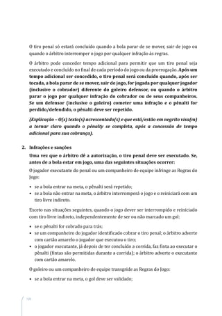 120
O tiro penal só estará concluído quando a bola parar de se mover, sair de jogo ou
quando o árbitro interromper o jogo por qualquer infração às regras.
O árbitro pode conceder tempo adicional para permitir que um tiro penal seja
executado e concluído no final de cada período do jogo ou da prorrogação. Após um
tempo adicional ser concedido, o tiro penal será concluído quando, após ser
tocada, a bola parar de se mover, sair de jogo, for jogada por qualquer jogador
(inclusive o cobrador) diferente do goleiro defensor, ou quando o árbitro
parar o jogo por qualquer infração do cobrador ou de seus companheiros.
Se um defensor (inclusive o goleiro) cometer uma infração e o pênalti for
perdido/defendido, o pênalti deve ser repetido.
(Explicação – O(s) texto(s) acrescentado(s) e que está/estão em negrito visa(m)
a tornar claro quando o pênalty se completa, após a concessão de tempo
adicional para sua cobrança).
2.	 Infrações e sanções
Uma vez que o árbitro dê a autorização, o tiro penal deve ser executado. Se,
antes de a bola estar em jogo, uma das seguintes situações ocorrer:
O jogador executante do penal ou um companheiro de equipe infringe as Regras do
Jogo:
•	 se a bola entrar na meta, o pênalti será repetido;
•	 se a bola não entrar na meta, o árbitro interromperá o jogo e o reiniciará com um
tiro livre indireto.
Exceto nas situações seguintes, quando o jogo dever ser interrompido e reiniciado
com tiro livre indireto, independentemente de ser ou não marcado um gol:
•	 se o pênalti for cobrado para trás;
•	 se um companheiro do jogador identificado cobrar o tiro penal; o árbitro adverte
com cartão amarelo o jogador que executou o tiro;
•	 o jogador executante, já depois de ter concluído a corrida, faz finta ao executar o
pênalti (fintas são permitidas durante a corrida); o árbitro adverte o executante
com cartão amarelo.
O goleiro ou um companheiro de equipe transgride as Regras do Jogo:
•	 se a bola entrar na meta, o gol deve ser validado;
 