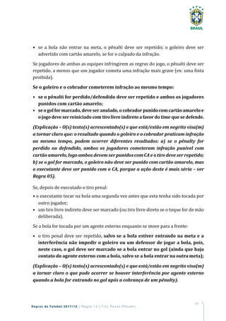 121
Regras de Futebol 2017/18 | Regra 14 | T iro Penal (Pênalti)
•	 se a bola não entrar na meta, o pênalti deve ser repetido; o goleiro deve ser
advertido com cartão amarelo, se for o culpado da infração.
Se jogadores de ambas as equipes infringirem as regras do jogo, o pênalti deve ser
repetido, a menos que um jogador cometa uma infração mais grave (ex: uma finta
proibida).
Se o goleiro e o cobrador cometerem infração ao mesmo tempo:
•	 se o pênalti for perdido/defendido deve ser repetido e ambos os jogadores
punidos com cartão amarelo;
•	 se o gol for marcado, deve ser anulado, o cobrador punido com cartão amarelo e
o jogo deve ser reiniciado com tiro livre indireto a favor do time que se defende.
(Explicação – O(s) texto(s) acrescentado(s) e que está/estão em negrito visa(m)
a tornar claro que: o resultado quando o goleiro e o cobrador praticam infração
ao mesmo tempo, podem ocorrer diferentes resultados: a) se o pênalty for
perdido ou defendido, ambos os jogadores cometeram infração punível com
cartão amarelo, logo ambos devem ser punidos com CA e o tiro deve ser repetido;
b) se o gol for marcado, o goleiro não deve ser punido com cartão amarelo, mas
o executante deve ser punido com o CA, porque a ação deste é mais séria – ver
Regra 05).
Se, depois de executado o tiro penal:
• o executante tocar na bola uma segunda vez antes que esta tenha sido tocada por
outro jogador;
•	 um tiro livre indireto deve ser marcado (ou tiro livre direto se o toque for de mão
deliberada).
Se a bola for tocada por um agente externo enquanto se move para a frente:
•	 o tiro penal deve ser repetido, salvo se a bola estiver entrando na meta e a
interferência não impedir o goleiro ou um defensor de jogar a bola, pois,
neste caso, o gol deve ser marcado se a bola entrar no gol (ainda que haja
contato do agente externo com a bola, salvo se a bola entrar na outra meta);
(Explicação – O(s) texto(s) acrescentado(s) e que está/estão em negrito visa(m)
a tornar claro o que pode ocorrer se houver interferência por agente externo
quando a bola for entrando no gol após a cobrança de um pênalty).
 