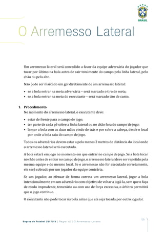 125
Regras de Futebol 2017/18 | Regra 15 | O Arremesso Lateral
Um arremesso lateral será concedido a favor da equipe adversária do jogador que
tocar por último na bola antes de sair totalmente do campo pela linha lateral, pelo
chão ou pelo alto.
Não pode ser marcado um gol diretamente de um arremesso lateral:
• se a bola entrar na meta adversária – será marcado o tiro de meta;
• se a bola entrar na meta do executante – será marcado tiro de canto.
1. Procedimento
No momento do arremesso lateral, o executante deve:
• estar de frente para o campo de jogo;
• ter parte de cada pé sobre a linha lateral ou no chão fora do campo de jogo;
• lançar a bola com as duas mãos vindo de trás e por sobre a cabeça, desde o local
por onde a bola saiu do campo de jogo.
Todos os adversários devem estar a pelo menos 2 metros de distância do local onde
o arremesso lateral será executado.
A bola estará em jogo no momento em que entrar no campo de jogo. Se a bola tocar
no chão antes de entrar no campo de jogo, o arremesso lateral deve ser repetido pela
mesma equipe e do mesmo local. Se o arremesso não for executado corretamente,
ele será cobrado por um jogador da equipe contrária.
Se um jogador, ao efetuar de forma correta um arremesso lateral, jogar a bola
intencionalmente em um adversário com objetivo de voltar a jogá-la, sem que o faça
de modo imprudente, temerário ou com uso de força excessiva, o árbitro permitirá
que o jogo continue.
O executante não pode tocar na bola antes que ela seja tocada por outro jogador.
o arremesso Lateral
 