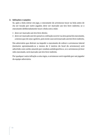 126
2. Infrações e sanções
Se, após a bola entrar em jogo, o executante do arremesso tocar na bola antes de
ela ser tocada por outro jogador, deve ser marcado um tiro livre indireto; se o
executante deliberadamente tocar a bola com a mão:
• deve ser marcado um tiro livre direto;
• deve ser marcado um tiro penal se a infração ocorrer na área penal do executante,
a menos que ele seja o goleiro, pois neste caso será marcado um tiro livre indireto.
Um adversário que distrair ou impedir o executante de cobrar o arremesso lateral
(inclusive aproximando-se a menos de 2 metros do local do arremesso) será
advertido com cartão amarelo por conduta antidesportiva e, se o arremesso já tiver
sido executado, será marcado um tiro livre indireto.
Por qualquer outra infração a esta regra, o arremesso será repetido por um jogador
da equipe adversária.
 