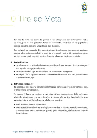 129
Regras de Futebol 2017/18 | Regra 16 | O tiro de Meta
Um tiro de meta será marcado quando a bola ultrapassar completamente a linha
de meta, pelo chão ou pelo alto, depois de ser tocada por último em um jogador da
equipe atacante, sem que um gol haja sido marcado.
Um gol pode ser marcado diretamente de um tiro de meta, mas somente contra a
equipe adversária; se a bola tiver saído da área penal e entrar diretamente na meta
do executante, será marcado um tiro de canto a favor da equipe adversária.
1. Procedimento
• A bola deve estar imóvel e deve ser tocada de qualquer ponto da área de meta por
um jogador da equipe defensora;
• A bola estará em jogo assim que sair diretamente da área penal;
• Os jogadores da equipe adversária devem encontrar-se fora da área penal até que
a bola entre em jogo.
2. Infrações e sanções
Se a bola não sair da área penal ou se for tocada por qualquer jogador antes de sair,
o tiro de meta será repetido.
Se, após a bola entrar em jogo, o executante tocar novamente na bola antes que
ela tenha sido tocada por outro jogador, será marcado um tiro livre indireto; se o
executante tocar deliberadamente a bola com as mãos:
• será marcado um tiro livre direto;
• será marcado um pênalti se a infração ocorrer dentro da área penal do executante,
a menos que o executante seja o goleiro, pois, nesse caso, será marcado um tiro
livre indireto.
o tiro de Meta
 