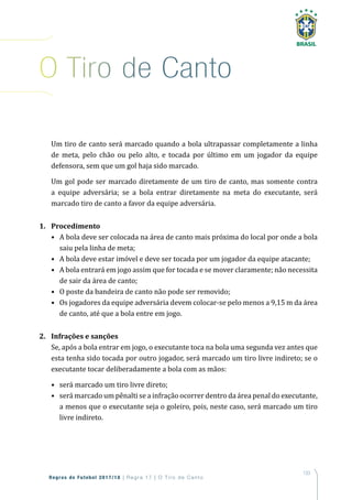 133
Regras de Futebol 2017/18 | Regra 17 | O T iro de Canto
Um tiro de canto será marcado quando a bola ultrapassar completamente a linha
de meta, pelo chão ou pelo alto, e tocada por último em um jogador da equipe
defensora, sem que um gol haja sido marcado.
Um gol pode ser marcado diretamente de um tiro de canto, mas somente contra
a equipe adversária; se a bola entrar diretamente na meta do executante, será
marcado tiro de canto a favor da equipe adversária.
1. Procedimento
• A bola deve ser colocada na área de canto mais próxima do local por onde a bola
saiu pela linha de meta;
• A bola deve estar imóvel e deve ser tocada por um jogador da equipe atacante;
• A bola entrará em jogo assim que for tocada e se mover claramente; não necessita
de sair da área de canto;
• O poste da bandeira de canto não pode ser removido;
• Os jogadores da equipe adversária devem colocar-se pelo menos a 9,15 m da área
de canto, até que a bola entre em jogo.
2. Infrações e sanções
Se, após a bola entrar em jogo, o executante toca na bola uma segunda vez antes que
esta tenha sido tocada por outro jogador, será marcado um tiro livre indireto; se o
executante tocar deliberadamente a bola com as mãos:
• será marcado um tiro livre direto;
• será marcado um pênalti se a infração ocorrer dentro da área penal do executante,
a menos que o executante seja o goleiro, pois, neste caso, será marcado um tiro
livre indireto.
o tiro de Canto
 