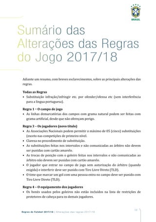 137
Regras de Futebol 2017/18 | Alterações das regras 2017/18
Sumário das
alterações das regras
do Jogo 2017/18
Adiante um resumo, com breves esclarecimentos, sobre as principais alterações das
regras.
Todas as Regras
• Substituição infração/infringir etc. por ofender/ofensa etc (sem interferência
para a lingua portuguesa).
Regra 1 – O campo de jogo
• As linhas demarcatórias dos campos com grama natural podem ser feitas com
grama artificial, desde que não ofereçam perigo.
Regra 3 – Os jogadores (novo título)
• As Associações Nacionais podem permitir o máximo de 05 (cinco) substituições
(exceto nas competições de primeiro nível.
• Clareza no procedimento de substituição.
• As substituições feitas nos intervalos e não comunicadas ao árbitro não devem
ser punidas com cartão amarelo.
• As trocas de posição com o goleiro feitas nos intervalos e não comunicadas ao
árbitro não devem ser punidas com cartão amarelo.
• O jogador que entrar no campo de jogo sem autorização do árbitro (quando
exigida) e interferir deve ser punido com Tiro Livre Direto (TLD).
• O time que marcar um gol com uma pessoa extra no campo deve ser punido com
Tiro Livre Direto (TLD).
Regra 4 – O equipamento dos jogadores
• Os bonés usados pelos goleiros não estão incluidos na lista de restrições de
protetores de cabeça para os demais jogadores.
 
