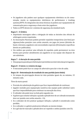 138
•	 Os jogadores não podem usar qualquer equipamento eletrônico ou de comu­
nicação, exceto os equipamentos eletrônicos de performance e tracking
systems/EPTS. Os integrantes das áreas técnicas só podem usar equipamento de
comunicação para a segurança e bem-estar dos jogadores.
•	 Todos os EPTS devem ter o mínimo de segurança da standard mark.
Regra 5 – O Árbitro
•	 Importante mensagem sobre a obrigação de todas as decisões dos oficiais de
arbitragem serem respeitadas.
•	 As Associações Nacionais podem permitir expulsões temporárias (sin bins) por
algumas/todas punições com cartão amarelo, em jogos de jovens (divisões de
base), veteranos, jogadores com necessidades especiais (Orientações específicas
devem ser publicadas).
•	 Um médico que praticar uma infração de expulsão, pode permanecer na área
técnica para prestar atendimento aos jogadores se sua equipe não dispuser de
um substituto.
Regra 7 – A duração de uma partida
•	 Umapequenaparadaparahidrataçãoépermitidanosintervalosdasprorrogações.
Regra 8 – O início e o reinício do jogo
•	 O executante pode ficar no campo do adversário para dar o tiro de saída.
Regra 10 – Determinação do resultado de uma partida (novo título)
•	 Os tempos da prorrogação devem ter dois períodos iguais de, no máximo, 15
minutos cada.
Tiros da marca penal:
•	 Previsão de substituição do goleiro que ficar impossibilitado de continuar;
•	 Jogador excluído para equiparação numérica das equipes pode substituir outro
que ficar impossibilitado para continuar na execução dos tiros;
•	 O cobrador não pode tocar na bola pela segunda vez;
•	 O goleiro que cometer infração e quando o pênalti tiver de ser cobrado novamente
deve ser punido com cartão amarelo – CA;
•	 Se o cobrador do tiro praticar qualquer infração, o pênalti é considerado como
perdido;
•	 Se o cobrador e o goleiro praticarem infrações ao mesmo tempo;
•	 Se o gol não for marcado o pênalti deve ser repetido e ambos punidos com CA;
 