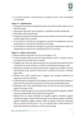 139
Regras de Futebol 2017/18 | Alterações das regras 2017/18
•	 Se o gol for marcado o cobrador deve ser punido com CA e o tiro considerado
como perdido.
Regra 11 – Impedimento
•	 Um jogador em posição de impedimento deve ser punido se a bola rebotar em um
oficial de equipe.
•	 Adicionada a expressão “tentar defender” na definição de defesa deliberada.
•	 Orientações sobre impedimento.
•	 O jogador em posição de impedimento que impossibilitar um adversário de jogar
ou poder jogar deve ser punido.
•	 Se uma falta for cometida em um jogador em posição de impedimento antes do
impedimento se caracterizar, a falta deve ser marcada.
•	 Se uma falta for cometida em um jogador em posição de impedimento depois do
impedimento se caracterizar, o impedimento deve ser marcado.
Regra 12 – Faltas e incorreções
•	 Ofensas verbais são punidas com Tiro Livre Indireto - TLI.
•	 Se uma vantagem dada em uma clara oportunidade de gol e o infrator cometer
outra falta, esta nova falta deve ser punida.
•	 O jogador que cortar um ataque promissor em sua própria área penal não deve
ser punido com cartão amarelo, se a falta for cometida tentando jogar a bola.
•	 Adicionada a punição com cartão amarelo para o jogador que impedir uma clara
oportunidade de gol, quando a falta ocorrer na própria área penal e tentando
jogar a bola.
•	 Punição com cartão amarelo para o jogador que ocasionar problemas de
segurança ou de suas diretrizes.
•	 O deslocamento em diagonal de um jogador, para passar pelo último defensor/
goleiro não descaracteriza somente por isso uma clara oportunidade de gol.
•	 Orientação sobre clara oportunidade de gol, ocorrida na área penal quando o
jogador tenta jogar a bola.
•	 Entrar no campo de jogo sem a permissão do árbitro (quando exigida) e impedir
uma clara oportunidade de gol é punida com expulsão.
•	 Infração fora do campo praticada por jogador, jogador substituto, jogador
substituído, jogador expulso, oficial de equipe, contra jogador, jogador substituto,
jogador substituído, jogador expulso, oficial de equipe e oficial de arbitragem
deve ser punida com Tiro Livre - TL, a ser cobrado sobre a linha limítrofe, no
ponto mais próximo da infração, se a bola estiver em jogo.
 