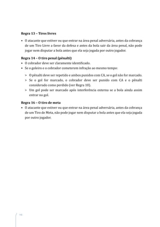 140
Regra 13 – Tiros livres
•	 O atacante que estiver ou que entrar na área penal adversária, antes da cobrança
de um Tiro Livre a favor da defesa e antes da bola sair da área penal, não pode
jogar nem disputar a bola antes que ela seja jogada por outro jogador.
Regra 14 – O tiro penal (pênalti)
•	 O cobrador deve ser claramente identificado.
•	 Se o goleiro e o cobrador cometerem infração ao mesmo tempo:
	 O pênalti deve ser repetido e ambos punidos com CA, se o gol não for marcado.
	 Se o gol for marcado, o cobrador deve ser punido com CA e o pênalti
considerado como perdido (ver Regra 10).
	 Um gol pode ser marcado após interferência externa se a bola ainda assim
entrar no gol.
Regra 16 – O tiro de meta
•	 O atacante que estiver ou que entrar na área penal adversária, antes da cobrança
de um Tiro de Meta, não pode jogar nem disputar a bola antes que ela seja jogada
por outro jogador.
 