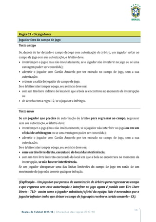 145
Regras de Futebol 2017/18 | Alterações das regras 2017/18
Regra 03 - Os jogadores
Jogador fora do campo de jogo
Texto antigo
Se, depois de ter deixado o campo de jogo com autorização do árbitro, um jogador voltar ao
campo de jogo sem sua autorização, o árbitro deve:
•	interromper o jogo (mas não imediatamente, se o jogador não interferir no jogo ou se uma
vantagem puder ser concedida);
•	advertir o jogador com Cartão Amarelo por ter entrado no campo de jogo, sem a sua
autorização;
•	 ordenar a saída do jogador do campo de jogo.
Se o árbitro interromper o jogo, seu reinício deve ser:
•	com um tiro livre indireto do local em que a bola se encontrava no momento da interrupção
ou
•	 de acordo com a regra 12, se o jogador a infringiu.
Texto novo
Se um jogador que precisa de autorização do árbitro para regressar ao campo, regressar
sem sua autorização, o árbitro deve:
•	interromper o jogo (mas não imediatamente, se o jogador não interferir no jogo ou em um
oficial de arbitragem ou se uma vantagem puder ser concedida);
•	advertir o jogador com Cartão Amarelo por ter entrado no campo de jogo, sem a sua
autorização;
Se o árbitro interromper o jogo, seu reinício deve ser:
•	 com um tiro livre direto, executado do local da interferência;
•	com um tiro livre indireto executado do local em que a bola se encontrava no momento da
interrupção, se não houver interferência.
Se um jogador ultrapassar uma das linhas limítrofes do campo de jogo em razão de um
movimento do jogo não comete qualquer infração.
(Explicação – Um jogador que precisa da autorização do árbitro para regressar ao campo
e que regressa sem essa autorização e interfere no jogo agora é punido com Tiro Livre
Direto - TLD - assim como o jogador substituto/oficial da equipe. Não é necessário que o
jogador infrator tenha que deixar o campo de jogo após receber o cartão amarelo - CA).
 