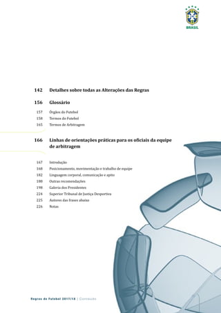 15
Regras de Futebol 2017/18 | Conteúdo
142 Detalhes sobre todas as Alterações das Regras
156 Glossário
157 Órgãos do Futebol
158 Termos do Futebol
165 Termos de Arbitragem
166 Linhas de orientações práticas para os oficiais da equipe
de arbitragem
167 Introdução
168 Posicionamento, movimentação e trabalho de equipe
182 Linguagem corporal, comunicação e apito
188 Outras recomendações
198 Galeria dos Presidentes
224 Superior Tribunal de Justiça Desportiva
225 Autores das frases abaixo
226 Notas
15
166 Linhas de orientações práticas para os oficiais da equipe
168 Posicionamento, movimentação e trabalho de equipe
182 Linguagem corporal, comunicação e apito
224 Superior Tribunal de Justiça Desportiva
 