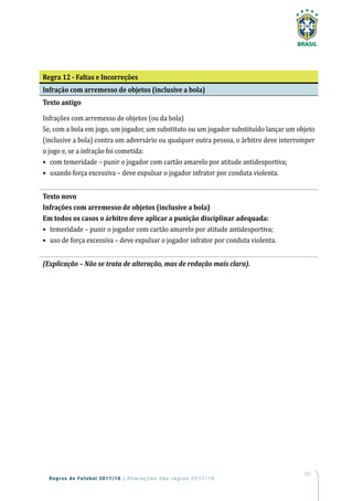 151
Regras de Futebol 2017/18 | Alterações das regras 2017/18
Regra 12 - Faltas e Incorreções
Infração com arremesso de objetos (inclusive a bola)
Texto antigo
Infrações com arremesso de objetos (ou da bola)
Se, com a bola em jogo, um jogador, um substituto ou um jogador substituído lançar um objeto
(inclusive a bola) contra um adversário ou qualquer outra pessoa, o árbitro deve interromper
o jogo e, se a infração foi cometida:
•	 com temeridade – punir o jogador com cartão amarelo por atitude antidesportiva;
•	 usando força excessiva – deve expulsar o jogador infrator por conduta violenta.
Texto novo
Infrações com arremesso de objetos (inclusive a bola)
Em todos os casos o árbitro deve aplicar a punição disciplinar adequada:
•	 temeridade – punir o jogador com cartão amarelo por atitude antidesportiva;
•	 uso de força excessiva – deve expulsar o jogador infrator por conduta violenta.
(Explicação – Não se trata de alteração, mas de redação mais clara).
 
