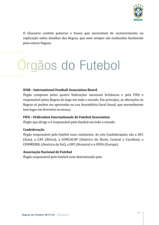 157
Regras de Futebol 2017/18 | Glossário
O Glossário contém palavras e frases que necessitam de esclarecimento ou
explicação sobre detalhes das Regras, que nem sempre são traduzidos facilmente
para outras línguas.
IFAB – International Football Association Board
Órgão composto pelas quatro federações nacionais britânicas e pela FIFA e
responsável pelas Regras do Jogo em todo o mundo. Em princípio, as alterações às
Regras só podem ser aprovadas na sua Assembleia Geral Anual, que normalmente
tem lugar em fevereiro ou março.
FIFA – Fédération Internationale de Futebol Association
Órgão que dirige e é responsável pelo futebol em todo o mundo.
Confederação
Órgão responsável pelo futebol num continente. As seis Confederações são a AFC
(Ásia), a CAF (África), a CONCACAF (América do Norte, Central e Caraíbas), a
CONMEBOL (América do Sul), a OFC (Oceania) e a UEFA (Europa).
Associação Nacional de Futebol
Órgão responsável pelo futebol num determinado país.
Órgãos do Futebol
 