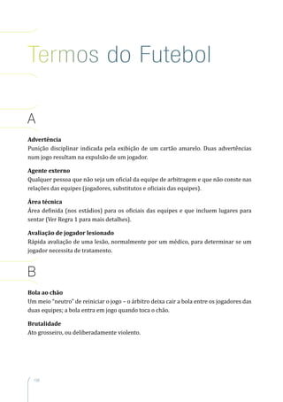 158
A
Advertência
Punição disciplinar indicada pela exibição de um cartão amarelo. Duas advertências
num jogo resultam na expulsão de um jogador.
Agente externo
Qualquer pessoa que não seja um oficial da equipe de arbitragem e que não conste nas
relações das equipes (jogadores, substitutos e oficiais das equipes).
Área técnica
Área definida (nos estádios) para os oficiais das equipes e que incluem lugares para
sentar (Ver Regra 1 para mais detalhes).
Avaliação de jogador lesionado
Rápida avaliação de uma lesão, normalmente por um médico, para determinar se um
jogador necessita de tratamento.
B
Bola ao chão
Um meio “neutro” de reiniciar o jogo – o árbitro deixa cair a bola entre os jogadores das
duas equipes; a bola entra em jogo quando toca o chão.
Brutalidade
Ato grosseiro, ou deliberadamente violento.
Termos do Futebol
 