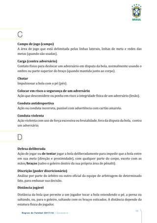 159
Regras de Futebol 2017/18 | Glossário
C
Campo de jogo (campo)
A área de jogo que está delimitada pelas linhas laterais, linhas de meta e redes das
metas (quando são usadas).
Carga (contra adversário)
Contato físico para deslocar um adversário em disputa da bola, normalmente usando o
ombro ou parte superior do braço (quando mantida junto ao corpo).
Chutar
Impulsionar a bola com o pé (pés).
Colocar em risco a segurança de um adversário
Ação que desconsidere ou ponha em risco a integridade física de um adversário (lesão).
Conduta antidesportiva
Ação ou conduta incorreta, punível com advertência com cartão amarelo.
Conduta violenta
Ação violenta com uso de força excessiva ou brutalidade, fora da disputa da bola, contra
um adversário.
D
Defesa deliberada
Ação de jogar ou de tentar jogar a bola deliberadamente para impedir que a bola entre
em sua meta (direção e proximidade), com qualquer parte do corpo, exceto com as
mãos/braços (salvo o goleiro dentro da sua própria área de pênalti).
Discrição (poder discricionário)
Análise por parte do árbitro ou outro oficial da equipe de arbitragem de determinado
fato, para embasar sua decisão.
Distância jogável
Distância da bola que permite a um jogador tocar a bola estendendo o pé, a perna ou
saltando, ou, para o goleiro, saltando com os braços esticados. A distância depende da
estatura física do jogador.
 