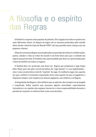 16
A filosofia e o espírito
das Regras
O futebol é o esporte mais popular do planeta. Ele é jogado em todos os países nos
mais diferentes níveis. As Regras do Jogos são as mesmas praticadas pelo mundo
afora, desde a final da Copa do Mundo FIFA™ até uma partida entre crianças em um
pequeno vilarejo.
OfatodeasmesmasRegrasseremaplicadasnaspartidasdetodasasconfederações,
países, cidades e vilas ao redor do mundo é um forte fator para que a unidade das
regras seja preservada. É também uma oportunidade que deve ser aproveitada para
o bem do futebol em todos os lugares.
O futebol deve ser praticado com base em Regras que propiciem o jogo limpo
(Fair Play), pois um pilar crucial da beleza do “jogo bonito” é a sua legitimidade –
esta é uma característica vital do “espírito” do jogo. Os melhores jogos são aqueles
em que o árbitro é raramente requisitado, bem como aquele em que os jogadores o
disputam sempre com respeito aos demais jogadores, aos árbitros e às Regras.
A integridade das Regras, e dos árbitros que as aplicam, deve sempre ser protegida
e respeitada. Todos aqueles que possuem alguma autoridade, especialmente
treinadores e os capitães das equipes, devem ter a clara responsabilidade durante a
partida de respeitar os árbitros bem como suas decisões.
 