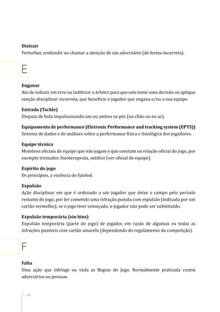160
Distrair
Perturbar, confundir ou chamar a atenção de um adversário (de forma incorreta).
E
Enganar
Ato de induzir em erro ou ludibriar o árbitro para que este tome uma decisão ou aplique
sanção disciplinar incorreta, que beneficie o jogador que engana e/ou a sua equipe.
Entrada (Tackle)
Disputa de bola impulsionando um ou ambos os pés (no chão ou no ar).
Equipamento de performance (Eletronic Performance and tracking system (EPTS))
Sistema de dados e de análises sobre a performance física e fisiológica dos jogadores.
Equipe técnica
Membros oficiais de equipe que não jogam e que constam na relação oficial do jogo, por
exemplo treinador, fisioterapeuta, médico (ver oficial de equipe).
Espírito do jogo
Os princípios, a essência do futebol.
Expulsão
Ação disciplinar em que é ordenado a um jogador que deixe o campo pelo período
restante do jogo, por ter cometido uma infração punida com expulsão (indicada por um
cartão vermelho); se o jogo tiver começado, o jogador não pode ser substituído.
Expulsão temporária (sin bins)
Expulsão temporária (parte do jogo) de jogador, em razão de algumas ou todas as
infrações puníveis com cartão amarelo (dependendo do regulamento da competição).
F
Falta
Uma ação que infringe ou viola as Regras do Jogo. Normalmente praticada contra
adversários ou pessoas.
 