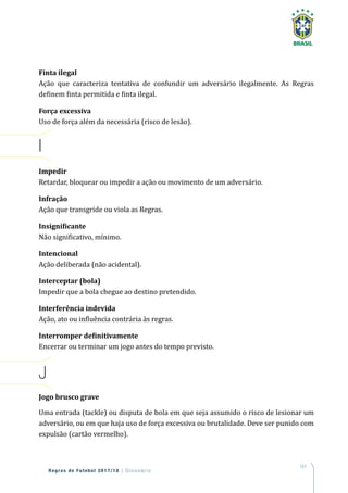 161
Regras de Futebol 2017/18 | Glossário
Finta ilegal
Ação que caracteriza tentativa de confundir um adversário ilegalmente. As Regras
definem finta permitida e finta ilegal.
Força excessiva
Uso de força além da necessária (risco de lesão).
I
Impedir
Retardar, bloquear ou impedir a ação ou movimento de um adversário.
Infração
Ação que transgride ou viola as Regras.
Insignificante
Não significativo, mínimo.
Intencional
Ação deliberada (não acidental).
Interceptar (bola)
Impedir que a bola chegue ao destino pretendido.
Interferência indevida
Ação, ato ou influência contrária às regras.
Interromper definitivamente
Encerrar ou terminar um jogo antes do tempo previsto.
J
Jogo brusco grave
Uma entrada (tackle) ou disputa de bola em que seja assumido o risco de lesionar um
adversário, ou em que haja uso de força excessiva ou brutalidade. Deve ser punido com
expulsão (cartão vermelho).
 