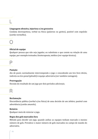 162
L
Linguagem ofensiva, injuriosa e/ou grosseira
Conduta desrespeitosa, verbal ou física (palavras ou gestos), punível com expulsão
(cartão vermelho).
O
Oficial de equipe
Qualquer pessoa que não seja jogador, ou substituto e que conste na relação de uma
equipe, por exemplo treinador, fisioterapeuta, médico (ver equipe técnica).
P
Punição
Ato de punir, normalmente interrompendo o jogo e concedendo um tiro livre direto,
indireto ou tiro penal (pênalti) à equipe adversária (ver também vantagem).
Prorrogação
Decisão do resultado de um jogo por dois períodos adicionais.
R
Reclamação
Discordância pública (verbal e/ou física) de uma decisão de um árbitro; punível com
advertência (cartão amarelo).
Reinício
Qualquer meio de reiniciar o jogo.
Regra dos gols marcados fora
Método para decidir um jogo, quando ambas as equipes tenham marcado o mesmo
número de gols. Prevalece o maior número de gols marcados no campo de mando do
adversário.
 