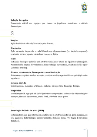 163
Regras de Futebol 2017/18 | Glossário
Relação de equipe
Documento oficial das equipes que elenca os jogadores, substitutos e oficiais
das equipes.
S
Sanção
Ação disciplinar adotada/praticada pelo árbitro.
Simulação
Ação para criar impressão errada/falsa de que algo aconteceu (ver também enganar),
praticada por um jogador para obter vantagem ilícita.
Sinal
Indicação física por parte de um árbitro ou qualquer oficial da equipe de arbitragem.
Normalmente implica movimento da mão ou braço ou bandeira, ou utilização do apito
(apenas o árbitro).
Sistema eletrônico de desempenho e monitorização
Sistema que regista e analisa os dados relativos ao desempenho físico e psicológico dos
jogadores.
Sistema híbrido
Combinação de materiais artificiais e naturais na superfície do campo de jogo.
Suspender
Interromper um jogo por um certo período de tempo com a intenção de o reiniciar, por
exemplo, em caso de nevoeiro, chuva forte, trovoada, lesão grave.
T
Tecnologia da linha de meta (TLM)
Sistema eletrônico que informa imediatamente o árbitro quando um gol é marcado, ou
seja quando a bola transpõe completamente a linha de meta. (Ver Regra 1 para mais
detalhes).
 