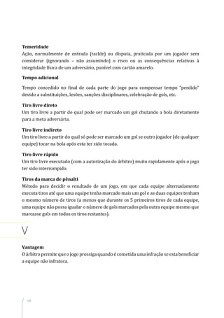 164
Temeridade
Ação, normalmente de entrada (tackle) ou disputa, praticada por um jogador sem
considerar (ignorando – não assumindo) o risco ou as consequências relativas à
integridade física de um adversário, punível com cartão amarelo.
Tempo adicional
Tempo concedido no final de cada parte do jogo para compensar tempo “perdido”
devido a substituições, lesões, sanções disciplinares, celebração de gols, etc.
Tiro livre direto
Um tiro livre a partir do qual pode ser marcado um gol chutando a bola diretamente
para a meta adversária.
Tiro livre indireto
Um tiro livre a partir do qual só pode ser marcado um gol se outro jogador (de qualquer
equipe) tocar na bola após esta ter sido tocada.
Tiro livre rápido
Um tiro livre executado (com a autorização do árbitro) muito rapidamente após o jogo
ter sido interrompido.
Tiros da marca de pênalti
Método para decidir o resultado de um jogo, em que cada equipe alternadamente
executa tiros até que uma equipe tenha marcado mais um gol e as duas equipes tenham
o mesmo número de tiros (a menos que durante os 5 primeiros tiros de cada equipe,
uma equipe não possa igualar o número de gols marcados pela outra equipe mesmo que
marcasse gols em todos os tiros restantes).
V
Vantagem
O árbitro permite que o jogo prossiga quando é cometida uma infração se esta beneficiar
a equipe não infratora.
 