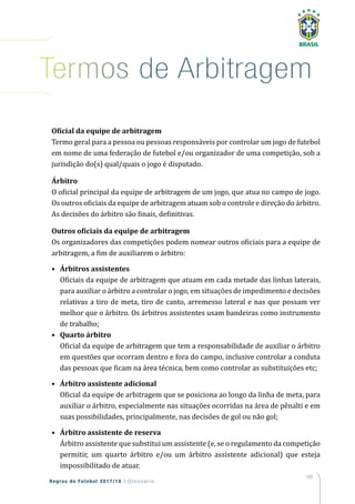 165
Regras de Futebol 2017/18 | Glossário
Termos de Arbitragem
Oficial da equipe de arbitragem
Termo geral para a pessoa ou pessoas responsáveis por controlar um jogo de futebol
em nome de uma federação de futebol e/ou organizador de uma competição, sob a
jurisdição do(s) qual/quais o jogo é disputado.
Árbitro
O oficial principal da equipe de arbitragem de um jogo, que atua no campo de jogo.
Os outros oficiais da equipe de arbitragem atuam sob o controle e direção do árbitro.
As decisões do árbitro são finais, definitivas.
Outros oficiais da equipe de arbitragem
Os organizadores das competições podem nomear outros oficiais para a equipe de
arbitragem, a fim de auxiliarem o árbitro:
•	 Árbitros assistentes
	 Oficiais da equipe de arbitragem que atuam em cada metade das linhas laterais,
para auxiliar o árbitro a controlar o jogo, em situações de impedimento e decisões
relativas a tiro de meta, tiro de canto, arremesso lateral e nas que possam ver
melhor que o árbitro. Os árbitros assistentes usam bandeiras como instrumento
de trabalho;
•	 Quarto árbitro
	 Oficial da equipe de arbitragem que tem a responsabilidade de auxiliar o árbitro
em questões que ocorram dentro e fora do campo, inclusive controlar a conduta
das pessoas que ficam na área técnica, bem como controlar as substituições etc;
•	 Árbitro assistente adicional
	 Oficial da equipe de arbitragem que se posiciona ao longo da linha de meta, para
auxiliar o árbitro, especialmente nas situações ocorridas na área de pênalti e em
suas possibilidades, principalmente, nas decisões de gol ou não gol;
•	 Árbitro assistente de reserva
	 Árbitro assistente que substitui um assistente (e, se o regulamento da competição
permitir, um quarto árbitro e/ou um árbitro assistente adicional) que esteja
impossibilitado de atuar.
 