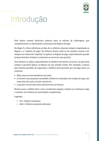 167
Regras de Futebol 2017/18 | Linhas de Orientação Prática
introdução
Este tópico contem diretrizes práticas para os oficiais de arbitragem, que
complementam as informações constantes das Regras do Jogo.
Na Regra 5, é feita referência ao fato de os árbitros atuarem sempre respeitando as
Regras e o “espírito do jogo”. Os árbitros devem valer-se do sentido comum e ter
sempre em conta este “espírito” ao aplicar as Regras do Jogo, especialmente quando
tomam decisões relativas a continuar ou encerrar uma partida.
Essa diretriz se aplica especialmente ao futebol com menos recursos, no qual nem
sempre é possível aplicar as Regras em seu sentido estrito. Por exemplo, a menos
que existam questões de segurança, o Árbitro deve permitir que um jogo inicie ou
continue:
• faltar uma ou mais bandeiras de canto;
• se houver uma pequena inexatidão relativa às marcações do campo de jogo, tais
como área de canto, círculo central etc;
• os postes ou barra da meta não forem de cor branca.
Nesses casos, o árbitro deve, com o acordo das equipes, realizar ou continuar o jogo
e remeter um relatório às autoridades competentes.
Legenda:
 AA = Árbitro assistente;
 AAA = Árbitro assistente adicional.
 