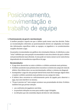 168
Posicionamento,
movimentação e
trabalho de equipe
1. Posicionamento em geral e movimentação
A melhor posição é aquela em que o árbitro pode tomar uma boa decisão. Todas
as recomendações referentes ao posicionamento devem ser adaptadas em função
das informações específicas sobre as equipes, os jogadores e os acontecimentos
surgidos durante o jogo.
As posições recomendadas nos gráficos são orientações básicas. A referência a uma
“zona” sublinha que uma posição recomendada é uma área dentro da qual o árbitro
será provavelmente mais eficiente. A zona pode ser maior, menor ou ter outra forma
dependendo da circunstâncias específicas do jogo.
Recomendações
•	 O jogo deve desenrolar-se entre o árbitro e o árbitro assistente mais próximo;
•	 O árbitro assistente mais próximo deve encontrar-se dentro do campo de visão do
árbitro. Este último deve, na sua movimentação, utilizar o sistema em diagonal;
•	 Acompanhar o jogo de uma posição lateral torna mais fácil enxergar alguns fatos
e manter o árbitro assistente mais próximo no seu campo de visão;
•	 O árbitro deve encontrar-se suficientemente perto da jogada para observar o
jogo, mas sem interferir no mesmo;
•	 “O que é preciso ver” nem sempre acontece nas proximidades da bola. O árbitro
também tem que prestar atenção:
	 aos confrontos de jogadores sem bola;
	 às possíveis infrações na zona para aonde o jogo é dirigido;
	 às infrações que são cometidas depois da bola ter sido afastada;
 