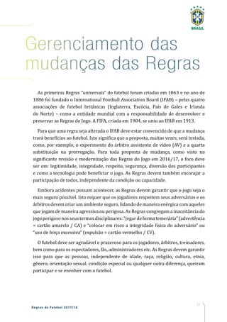 17
Regras de Futebol 2017/18
Gerenciamento das
mudanças das Regras
As primeiras Regras “universais” do futebol foram criadas em 1863 e no ano de
1886 foi fundado o International Football Association Board (IFAB) – pelas quatro
associações de futebol britânicas (Inglaterra, Escócia, País de Gales e Irlanda
do Norte) – como a entidade mundial com a responsabilidade de desenvolver e
preservar as Regras do Jogo. A FIFA, criada em 1904, se uniu ao IFAB em 1913.
Para que uma regra seja alterada o IFAB deve estar convencido de que a mudança
trará benefícios ao futebol. Isto significa que a proposta, muitas vezes, será testada,
como, por exemplo, o experimento do árbitro assistente de vídeo (AV) e a quarta
substituição na prorrogação. Para toda proposta de mudança, como visto na
significante revisão e modernização das Regras do Jogo em 2016/17, o foco deve
ser em: legitimidade, integridade, respeito, segurança, diversão dos participantes
e como a tecnologia pode beneficiar o jogo. As Regras devem também encorajar a
participação de todos, independente da condição ou capacidade.
Embora acidentes possam acontecer, as Regras devem garantir que o jogo seja o
mais seguro possível. Isto requer que os jogadores respeitem seus adversários e os
árbitros devem criar um ambiente seguro, lidando de maneira enérgica com aqueles
que jogam de maneira agressiva ou perigosa. As Regras congregam a inaceitância do
jogo perigosonosseustermosdisciplinares:“jogardeformatemerária”(advertência
= cartão amarelo / CA) e “colocar em risco a integridade física do adversário” ou
“uso de força excessiva” (expulsão = cartão vermelho / CV).
O futebol deve ser agradável e prazeroso para os jogadores, árbitros, treinadores,
bem como para os espectadores, fãs, administradores etc. As Regras devem garantir
isso para que as pessoas, independente de idade, raça, religião, cultura, etnia,
gênero, orientação sexual, condição especial ou qualquer outra diferença, queiram
participar e se envolver com o futebol.
 