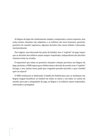 18
As Regras do Jogo são relativamente simples, comparadas a outros esportes, mas
como muitas situações são subjetivas e os árbitros são seres humanos, portanto,
passíveis de cometer equívocos, algumas decisões irão causar debate e discussão,
inevitavelmente.
Para alguns, essa discussão faz parte do futebol, mas o “espírito” do jogo requer
que as decisões dos árbitros sejam sempre respeitadas, independente das decisões
estarem certas ou erradas.
É impossível que todas as possíveis situações estejam previstas nas Regras do
Jogo, portanto, o IFAB espera que o árbitro tome a decisão de acordo com o “espírito”
do jogo, e isso, muitas vezes, pede que a seguinte questão seja feita: o que o futebol
quer ou espera?
O IFAB continuará se dedicando à família do futebol para que as mudanças nas
Regras tragam benefícios ao futebol em todos os níveis e em todos os cantos do
mundo, para que a integridade do jogo, as Regras e os árbitros sejam respeitados,
valorizados e protegidos.
 