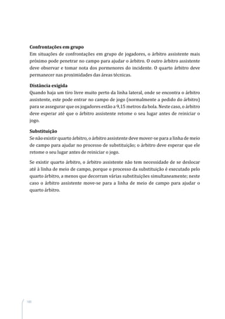 180
Confrontações em grupo
Em situações de confrontações em grupo de jogadores, o árbitro assistente mais
próximo pode penetrar no campo para ajudar o árbitro. O outro árbitro assistente
deve observar e tomar nota dos pormenores do incidente. O quarto árbitro deve
permanecer nas proximidades das áreas técnicas.
Distância exigida
Quando haja um tiro livre muito perto da linha lateral, onde se encontra o árbitro
assistente, este pode entrar no campo de jogo (normalmente a pedido do árbitro)
para se assegurar que os jogadores estão a 9,15 metros da bola. Neste caso, o árbitro
deve esperar até que o árbitro assistente retome o seu lugar antes de reiniciar o
jogo.
Substituição
Se não existir quarto árbitro, o árbitro assistente deve mover-se para a linha de meio
de campo para ajudar no processo de substituição; o árbitro deve esperar que ele
retome o seu lugar antes de reiniciar o jogo.
Se existir quarto árbitro, o árbitro assistente não tem necessidade de se deslocar
até à linha de meio de campo, porque o processo da substituição é executado pelo
quarto árbitro, a menos que decorram várias substituições simultaneamente; neste
caso o árbitro assistente move-se para a linha de meio de campo para ajudar o
quarto árbitro.
 