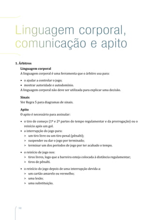 182
Linguagem corporal,
comunicação e apito
1. Árbitros
Linguagem corporal
A linguagem corporal é uma ferramenta que o árbitro usa para:
•	 o ajudar a controlar o jogo;
•	 mostrar autoridade e autodomínio.
A linguagem corporal não deve ser utilizada para explicar uma decisão.
Sinais
Ver Regra 5 para diagramas de sinais.
Apito
O apito é necessário para assinalar:
•	 o tiro de começo (1ª e 2ª partes do tempo regulamentar e da prorrogação) ou o
reinício após um gol.
•	 a interrupção do jogo para:
	 um tiro livre ou um tiro penal (pênalti);
	 suspender ou dar o jogo por terminado;
	 terminar um dos períodos de jogo por ter acabado o tempo.
•	 o reinício de jogo nos:
	 tiros livres, logo que a barreira esteja colocada à distância regulamentar;
	 tiros de pênalti.
•	 o reinício do jogo depois de uma interrupção devida a:
	 um cartão amarelo ou vermelho;
	 uma lesão;
	 uma substituição.
 