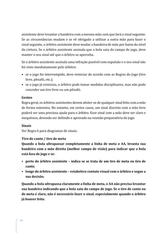 184
assistente deve levantar a bandeira com a mesma mão com que fará o sinal seguinte.
Se as circunstâncias mudam e se vê obrigado a utilizar a outra mão para fazer o
sinal seguinte, o árbitro assistente deve mudar a bandeira de mão por baixo do nível
da cintura. Se o árbitro assistente assinala que a bola saiu do campo de jogo, deve
manter o seu sinal até que o árbitro se aperceba.
Se o árbitro assistente assinala uma infração punível com expulsão e o seu sinal não
foi visto imediatamente pelo árbitro:
•	 se o jogo foi interrompido, deve reiniciar de acordo com as Regras do Jogo (tiro
livre, pênalti, etc.);
•	 se o jogo já reiniciou, o árbitro pode tomar medidas disciplinares, mas não pode
conceder um tiro livre ou um pênalti.
Gestos
Regra geral, os árbitros assistentes devem abster-se de qualquer sinal feito com a mão
de forma ostensiva. No entanto, em certos casos, um sinal discreto com a mão livre
poderá ser uma preciosa ajuda para o árbitro. Esse sinal com a mão deve ser claro e
inequívoco, devendo ser definido e aprovado na reunião preparatória do jogo.
Sinais
Ver Regra 6 para diagramas de sinais.
Tiro de canto / tiro de meta
Quando a bola ultrapassar completamente a linha de meta o AA, levanta sua
bandeira com a mão direita (melhor campo de visão) para indicar que a bola
está fora de jogo e se:
•	 perto do árbitro assistente – indica se se trata de um tiro de meta ou tiro de
canto;
•	 longe do árbitro assistente – estabelece contato visual com o árbitro e segue a
sua decisão.
Quando a bola ultrapassa claramente a linha de meta, o AA não precisa levantar
sua bandeira indicando que a bola saiu do campo de jogo. Se o tiro de canto ou
de meta é claro, não é necessário fazer o sinal, especialmente quando o árbitro
já houver feito.
 