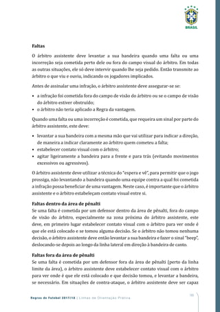185
Regras de Futebol 2017/18 | Linhas de Orientação Prática
Faltas
O árbitro assistente deve levantar a sua bandeira quando uma falta ou uma
incorreção seja cometida perto dele ou fora do campo visual do árbitro. Em todas
as outras situações, ele só deve intervir quando lhe seja pedido. Então transmite ao
árbitro o que viu e ouviu, indicando os jogadores implicados.
Antes de assinalar uma infração, o árbitro assistente deve assegurar-se se:
•	 a infração foi cometida fora do campo de visão do árbitro ou se o campo de visão
do árbitro estiver obstruído;
•	 o árbitro não teria aplicado a Regra da vantagem.
Quando uma falta ou uma incorreção é cometida, que requeira um sinal por parte do
árbitro assistente, este deve:
•	 levantar a sua bandeira com a mesma mão que vai utilizar para indicar a direção,
de maneira a indicar claramente ao árbitro quem cometeu a falta;
•	 estabelecer contato visual com o árbitro;
•	 agitar ligeiramente a bandeira para a frente e para trás (evitando movimentos
excessivos ou agressivos).
O árbitro assistente deve utilizar a técnica do “espera e vê”, para permitir que o jogo
prossiga, não levantando a bandeira quando uma equipe contra a qual foi cometida
a infração possa beneficiar de uma vantagem. Neste caso, é importante que o árbitro
assistente e o árbitro estabeleçam contato visual entre si.
Faltas dentro da área de pênalti
Se uma falta é cometida por um defensor dentro da área de pênalti, fora do campo
de visão do árbitro, especialmente na zona próxima do árbitro assistente, este
deve, em primeiro lugar estabelecer contato visual com o árbitro para ver onde é
que ele está colocado e se tomou alguma decisão. Se o árbitro não tomou nenhuma
decisão, o árbitro assistente deve então levantar a sua bandeira e fazer o sinal “beep”,
deslocando-se depois ao longo da linha lateral em direção à bandeira de canto.
Faltas fora da área de pênalti
Se uma falta é cometida por um defensor fora da área de pênalti (perto da linha
limite da área), o árbitro assistente deve estabelecer contato visual com o árbitro
para ver onde é que ele está colocado e que decisão tomou, e levantar a bandeira,
se necessário. Em situações de contra-ataque, o árbitro assistente deve ser capaz
 