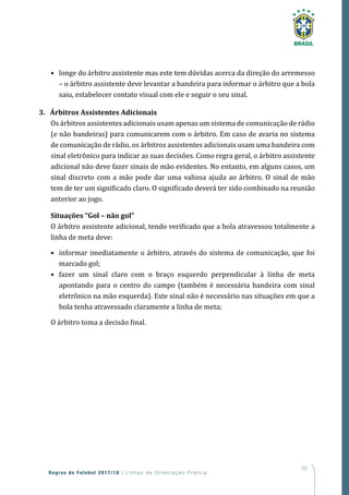 187
Regras de Futebol 2017/18 | Linhas de Orientação Prática
•	 longe do árbitro assistente mas este tem dúvidas acerca da direção do arremesso
– o árbitro assistente deve levantar a bandeira para informar o árbitro que a bola
saiu, estabelecer contato visual com ele e seguir o seu sinal.
3. Árbitros Assistentes Adicionais
Os árbitros assistentes adicionais usam apenas um sistema de comunicação de rádio
(e não bandeiras) para comunicarem com o árbitro. Em caso de avaria no sistema
de comunicação de rádio, os árbitros assistentes adicionais usam uma bandeira com
sinal eletrônico para indicar as suas decisões. Como regra geral, o árbitro assistente
adicional não deve fazer sinais de mão evidentes. No entanto, em alguns casos, um
sinal discreto com a mão pode dar uma valiosa ajuda ao árbitro. O sinal de mão
tem de ter um significado claro. O significado deverá ter sido combinado na reunião
anterior ao jogo.
Situações “Gol – não gol”
O árbitro assistente adicional, tendo verificado que a bola atravessou totalmente a
linha de meta deve:
•	 informar imediatamente o árbitro, através do sistema de comunicação, que foi
marcado gol;
•	 fazer um sinal claro com o braço esquerdo perpendicular à linha de meta
apontando para o centro do campo (também é necessária bandeira com sinal
eletrônico na mão esquerda). Este sinal não é necessário nas situações em que a
bola tenha atravessado claramente a linha de meta;
O árbitro toma a decisão final.
 