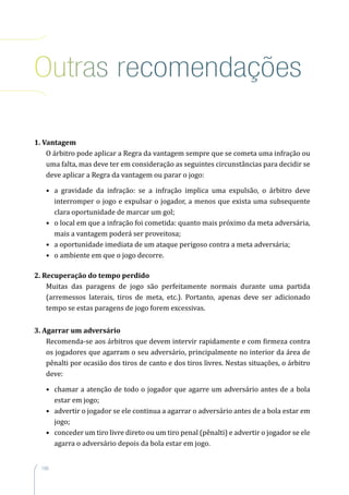 188
Outras recomendações
1. Vantagem
O árbitro pode aplicar a Regra da vantagem sempre que se cometa uma infração ou
uma falta, mas deve ter em consideração as seguintes circunstâncias para decidir se
deve aplicar a Regra da vantagem ou parar o jogo:
•	 a gravidade da infração: se a infração implica uma expulsão, o árbitro deve
interromper o jogo e expulsar o jogador, a menos que exista uma subsequente
clara oportunidade de marcar um gol;
•	 o local em que a infração foi cometida: quanto mais próximo da meta adversária,
mais a vantagem poderá ser proveitosa;
•	 a oportunidade imediata de um ataque perigoso contra a meta adversária;
•	 o ambiente em que o jogo decorre.
2. Recuperação do tempo perdido
Muitas das paragens de jogo são perfeitamente normais durante uma partida
(arremessos laterais, tiros de meta, etc.). Portanto, apenas deve ser adicionado
tempo se estas paragens de jogo forem excessivas.
3. Agarrar um adversário
Recomenda-se aos árbitros que devem intervir rapidamente e com firmeza contra
os jogadores que agarram o seu adversário, principalmente no interior da área de
pênalti por ocasião dos tiros de canto e dos tiros livres. Nestas situações, o árbitro
deve:
•	 chamar a atenção de todo o jogador que agarre um adversário antes de a bola
estar em jogo;
•	 advertir o jogador se ele continua a agarrar o adversário antes de a bola estar em
jogo;
•	 conceder um tiro livre direto ou um tiro penal (pênalti) e advertir o jogador se ele
agarra o adversário depois da bola estar em jogo.
 