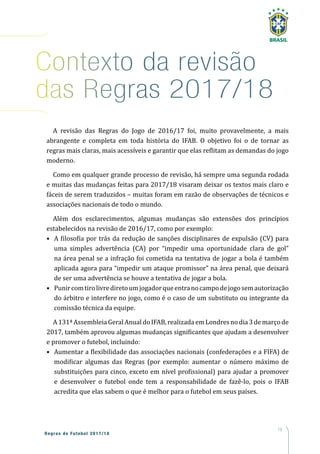 19
Regras de Futebol 2017/18
Contexto da revisão
das Regras 2017/18
A revisão das Regras do Jogo de 2016/17 foi, muito provavelmente, a mais
abrangente e completa em toda história do IFAB. O objetivo foi o de tornar as
regras mais claras, mais acessíveis e garantir que elas reflitam as demandas do jogo
moderno.
Como em qualquer grande processo de revisão, há sempre uma segunda rodada
e muitas das mudanças feitas para 2017/18 visaram deixar os textos mais claro e
fáceis de serem traduzidos – muitas foram em razão de observações de técnicos e
associações nacionais de todo o mundo.
Além dos esclarecimentos, algumas mudanças são extensões dos princípios
estabelecidos na revisão de 2016/17, como por exemplo:
•	 A filosofia por trás da redução de sanções disciplinares de expulsão (CV) para
uma simples advertência (CA) por “impedir uma oportunidade clara de gol”
na área penal se a infração foi cometida na tentativa de jogar a bola é também
aplicada agora para “impedir um ataque promissor” na área penal, que deixará
de ser uma advertência se houve a tentativa de jogar a bola.
•	 Punircomtirolivrediretoumjogadorqueentranocampodejogosemautorização
do árbitro e interfere no jogo, como é o caso de um substituto ou integrante da
comissão técnica da equipe.
A131ªAssembleiaGeralAnualdoIFAB,realizadaemLondresnodia3demarçode
2017, também aprovou algumas mudanças significantes que ajudam a desenvolver
e promover o futebol, incluindo:
•	 Aumentar a flexibilidade das associações nacionais (confederações e a FIFA) de
modificar algumas das Regras (por exemplo: aumentar o número máximo de
substituições para cinco, exceto em nível profissional) para ajudar a promover
e desenvolver o futebol onde tem a responsabilidade de fazê-lo, pois o IFAB
acredita que elas sabem o que é melhor para o futebol em seus países.
 