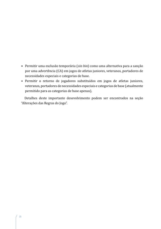 20
•	 Permitir uma exclusão temporária (sin bin) como uma alternativa para a sanção
por uma advertência (CA) em jogos de atletas juniores, veteranos, portadores de
necessidades especiais e categorias de base.
•	 Permitir o retorno de jogadores substituídos em jogos de atletas juniores,
veteranos, portadores de necessidades especiais e categorias de base (atualmente
permitido para as categorias de base apenas).
Detalhes deste importante desevolvimento podem ser encontrados na seção
“Alterações das Regras do Jogo”.
 