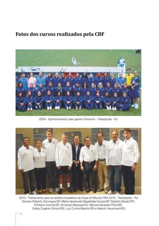 204
2009 - Aprimoramento para genero Feminino - Teresópolis - RJ
2010 - Treinamento para os árbitros brasileiros da Copa do Mundo FIFA 2010 - Teresópolis - RJ
Dionisio Roberto Domingos/SP, Marta Aparecida Magalhães Sousa/SP, Roberto Braatz/PR,
Ednilson Corona/SP, Armando Marques/RJ, Manoel Serapião Filho/BA,
Carlos Eugenio Simon/RS, Luiz Cunha Martins/RS e Altemir Hausmann/RS
Fotos dos cursos realizados pela CBF
 