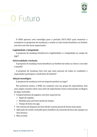 21
Regras de Futebol 2017/18
O IFAB aprovou uma estratégia para o período 2017-2022 para examinar e
considerar as propostas de mudanças e avaliar se elas trarão benefícios ao futebol,
com foco em três áreas importantes:
Legitimidade e Integridade
A proposta de mudança fortalecerá a legitimidade e a integridade no campo de
jogo?
Universalidade e Inclusão
A proposta de mudança trará benefícios ao futebol em todos os níveis e em todo
o mundo?
A proposta de mudança fará com que mais pessoas de todas as condições e
capacidades participem e desfrutem do futebol?
Adoção tecnológica
A proposta de mudança terá um impacto positivo no jogo?
Nos próximos meses, o IFAB, em conjunto com seu grupo de especialistas, fará
uma ampla consulta sobre uma série de importantes temas relacionados às Regras
do Jogo, incluindo:
•	 Comportamento do jogador, com foco especial em:
>	 Papel do capitão;
>	 Medidas para prevenir perda de tempo;
>	 Tempo de bola em jogo;
•	 Um sistema de disputas de tiros desde o ponto penal de forma mais justa;
•	 Aplicação de cartão vermelho para membros da comissão técnica das equipes na
área técnica;
•	 Mão na bola.
O Futuro
 