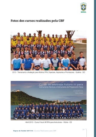 211
Regras de Futebol 2017/18 | Cursos Realizados pela CBF
2013 - Treinamento e Avaliação para Árbitros FIFA, Especiais, Aspirantes e Promissores - Goiânia - GO
Abril 2013 - Curso Futuro III FIFA para Instrutores - Vitória - ES
Fotos dos cursos realizados pela CBF
 