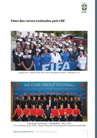 215
Regras de Futebol 2017/18 | Cursos Realizados pela CBF
Intercâmbio da Arbitragem - CONMEMBOL, CBF, e UEFA
1º trio a participar do 25º CORE - Wagner Reway/MT, Danilo Manis/SP e Eduardo Gonçalves/MS
Agosto 2014 – Primeiro curso FIFA futuro 3 para Árbitros Jovens – Teresópolis – RJ
Fotos dos cursos realizados pela CBF
 